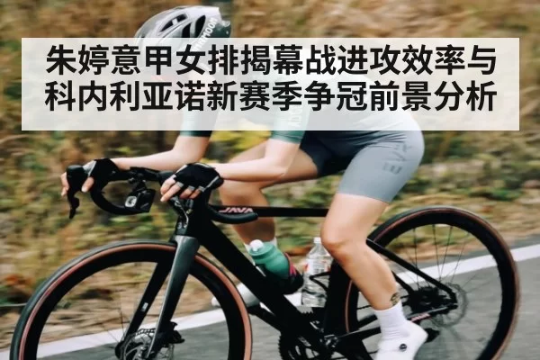 朱婷意甲女排揭幕战进攻效率与科内利亚诺新赛季争冠前景分析